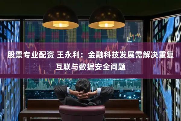 股票专业配资 王永利：金融科技发展需解决重复互联与数据安全问题