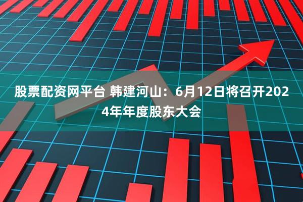 股票配资网平台 韩建河山：6月12日将召开2024年年度股东大会
