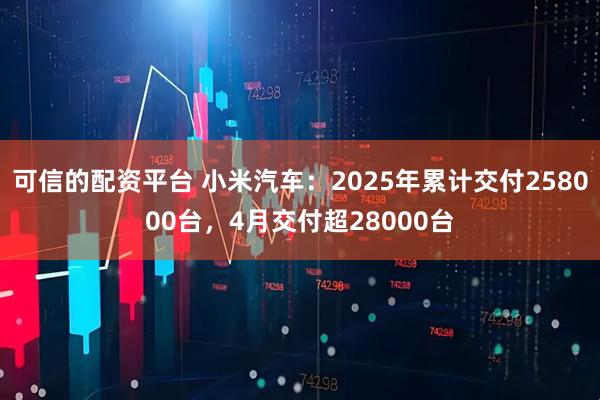 可信的配资平台 小米汽车：2025年累计交付258000台，4月交付超28000台