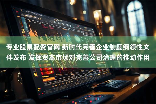 专业股票配资官网 新时代完善企业制度纲领性文件发布 发挥资本市场对完善公司治理的推动作用