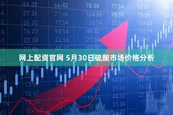 网上配资官网 5月30日硫酸市场价格分析
