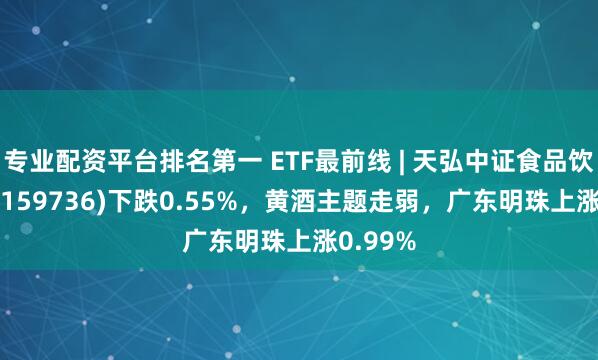 专业配资平台排名第一 ETF最前线 | 天弘中证食品饮料ETF(159736)下跌0.55%，黄酒主题走弱，广东明珠上涨0.99%