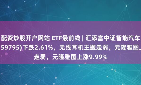 配资炒股开户网站 ETF最前线 | 汇添富中证智能汽车主题ETF(159795)下跌2.61%，无线耳机主题走弱，元隆雅图上涨9.99%