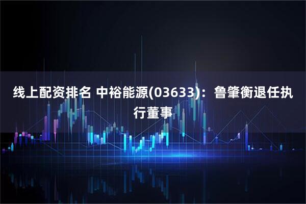 线上配资排名 中裕能源(03633)：鲁肇衡退任执行董事