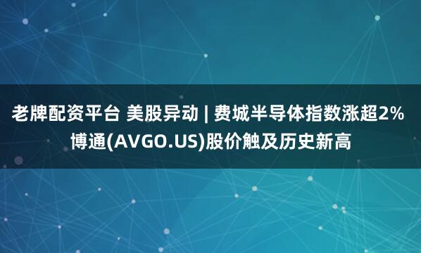 老牌配资平台 美股异动 | 费城半导体指数涨超2% 博通(AVGO.US)股价触及历史新高