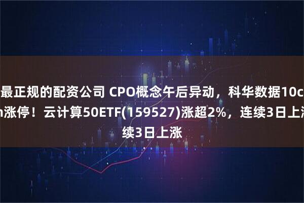 最正规的配资公司 CPO概念午后异动，科华数据10cm涨停！云计算50ETF(159527)涨超2%，连续3日上涨