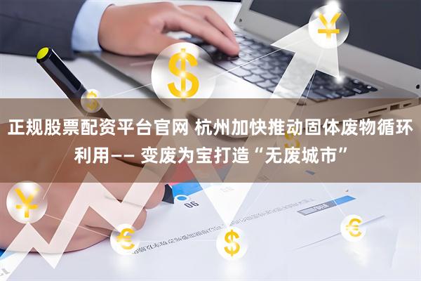 正规股票配资平台官网 杭州加快推动固体废物循环利用—— 变废为宝打造“无废城市”