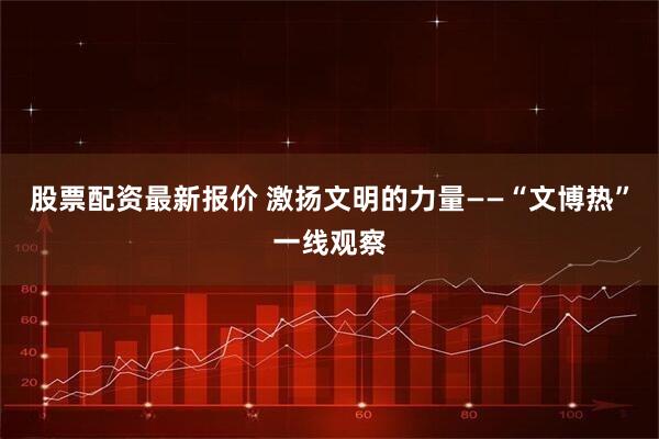 股票配资最新报价 激扬文明的力量——“文博热”一线观察