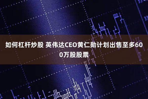 如何杠杆炒股 英伟达CEO黄仁勋计划出售至多600万股股票