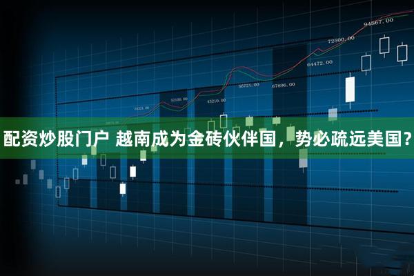 配资炒股门户 越南成为金砖伙伴国，势必疏远美国？