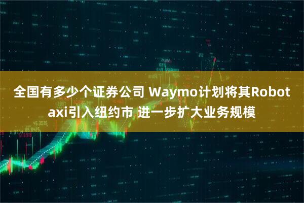 全国有多少个证券公司 Waymo计划将其Robotaxi引入纽约市 进一步扩大业务规模