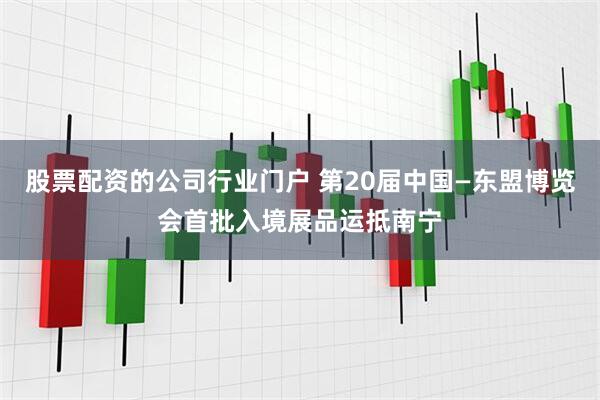 股票配资的公司行业门户 第20届中国—东盟博览会首批入境展品运抵南宁