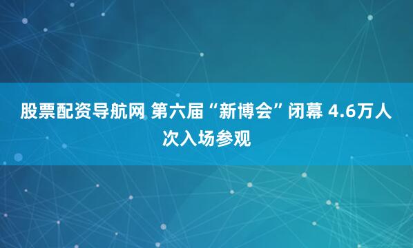 股票配资导航网 第六届“新博会”闭幕 4.6万人次入场参观