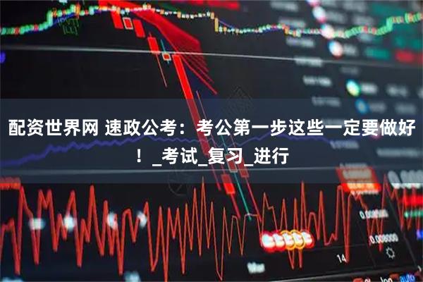 配资世界网 速政公考：考公第一步这些一定要做好！_考试_复习_进行