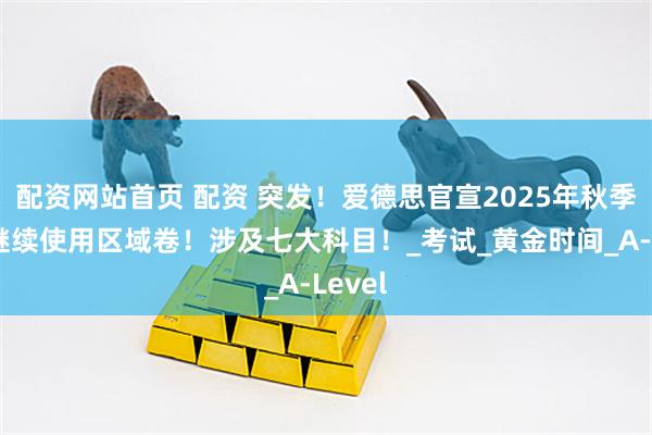 配资网站首页 配资 突发！爱德思官宣2025年秋季大考继续使用区域卷！涉及七大科目！_考试_黄金时间_A-Level