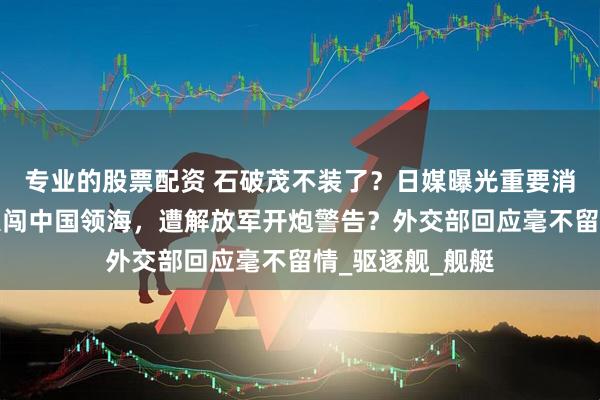 专业的股票配资 石破茂不装了？日媒曝光重要消息，日本军舰私闯中国领海，遭解放军开炮警告？外交部回应毫不留情_驱逐舰_舰艇