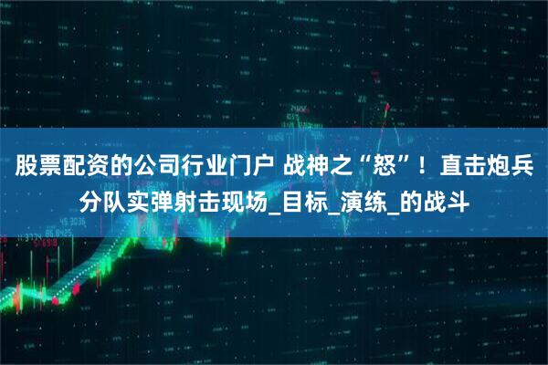 股票配资的公司行业门户 战神之“怒”！直击炮兵分队实弹射击现场_目标_演练_的战斗